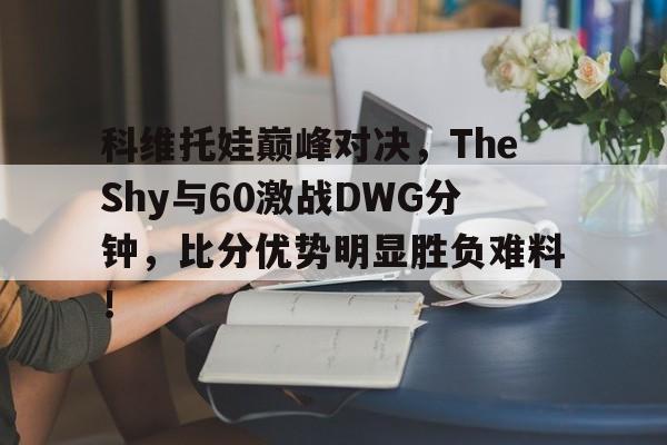 爱游戏体育手机版下载关于科维托娃巅峰对决，TheShy与60激战DWG分钟，比分优势明显胜负难料！的信息